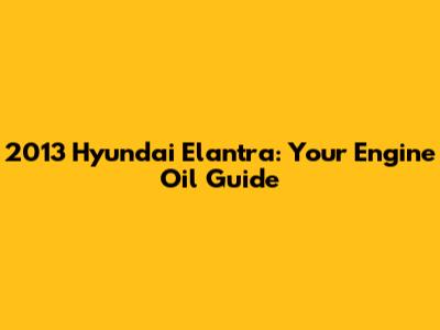 2013 Hyundai Elantra: Your Engine Oil Guide