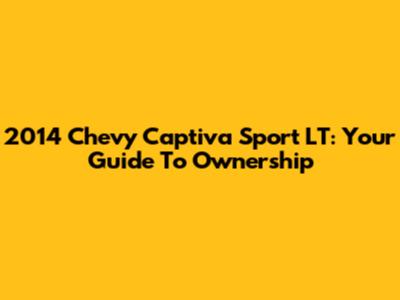 2014 Chevy Captiva Sport LT: Your Guide To Ownership