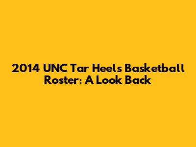 2014 UNC Tar Heels Basketball Roster: A Look Back