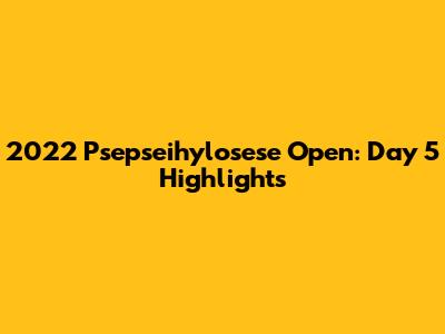 2022 Psepseihylosese Open: Day 5 Highlights