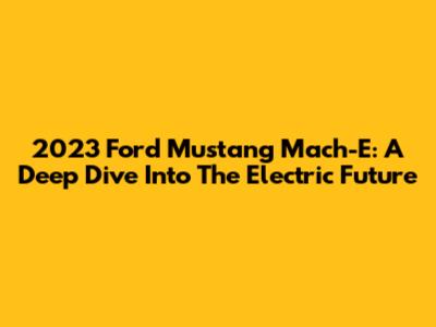 2023 Ford Mustang Mach-E: A Deep Dive Into The Electric Future