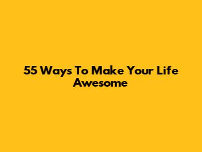 55 Ways To Make Your Life Awesome