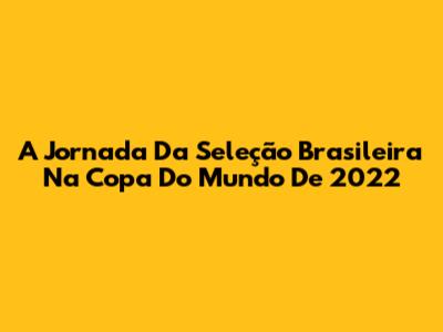 A Jornada Da Seleção Brasileira Na Copa Do Mundo De 2022