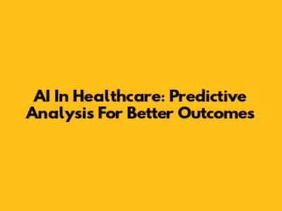 AI In Healthcare: Predictive Analysis For Better Outcomes
