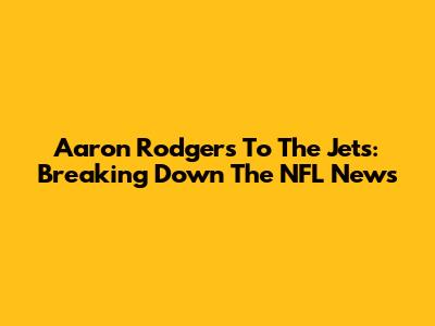 Aaron Rodgers To The Jets: Breaking Down The NFL News