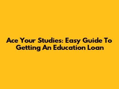 Ace Your Studies: Easy Guide To Getting An Education Loan