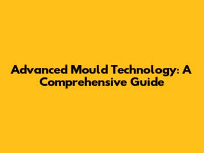 Advanced Mould Technology: A Comprehensive Guide