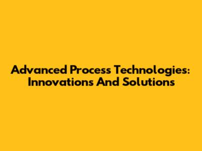Advanced Process Technologies: Innovations And Solutions