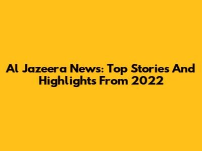 Al Jazeera News: Top Stories And Highlights From 2022