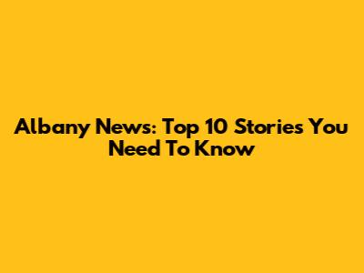 Albany News: Top 10 Stories You Need To Know