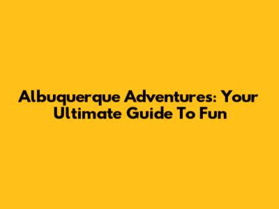 Albuquerque Adventures: Your Ultimate Guide To Fun