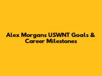 Alex Morgan's USWNT Goals & Career Milestones
