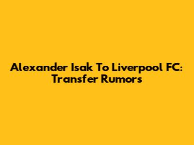 Alexander Isak To Liverpool FC: Transfer Rumors