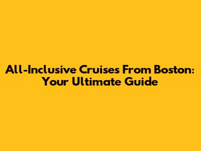 All-Inclusive Cruises From Boston: Your Ultimate Guide