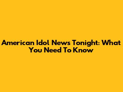 American Idol News Tonight: What You Need To Know