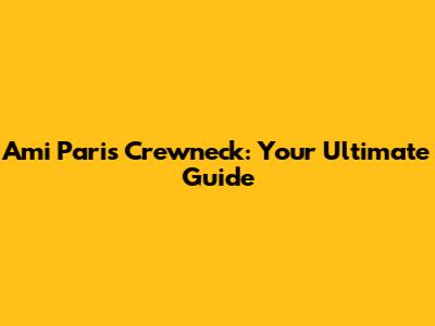 Ami Paris Crewneck: Your Ultimate Guide