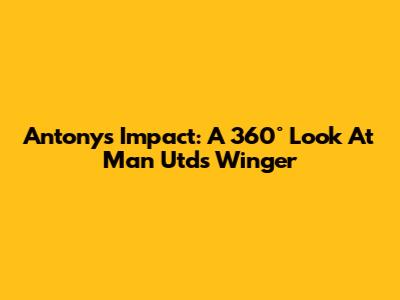 Antony's Impact: A 360° Look At Man Utd's Winger