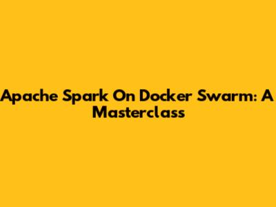 Apache Spark On Docker Swarm: A Masterclass