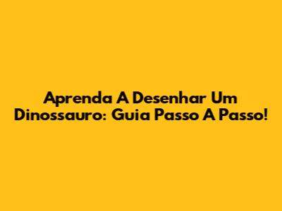 Aprenda A Desenhar Um Dinossauro: Guia Passo A Passo!