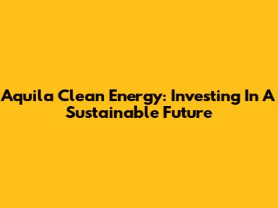 Aquila Clean Energy: Investing In A Sustainable Future
