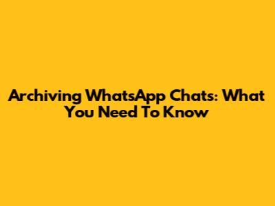 Archiving WhatsApp Chats: What You Need To Know