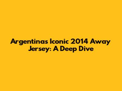 Argentina's Iconic 2014 Away Jersey: A Deep Dive