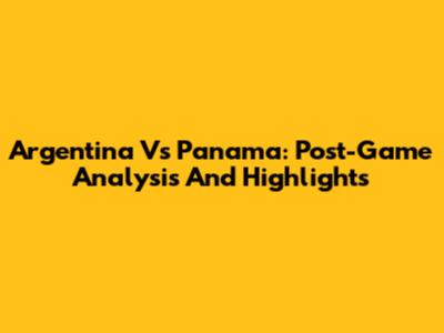 Argentina Vs Panama: Post-Game Analysis And Highlights