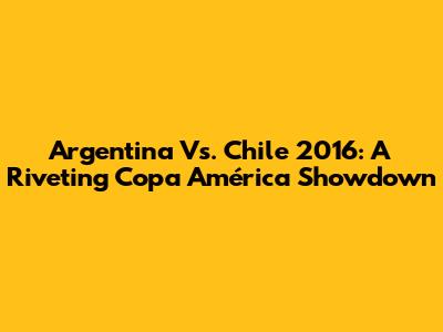 Argentina Vs. Chile 2016: A Riveting Copa América Showdown