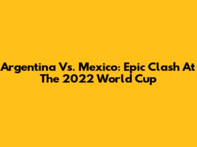 Argentina Vs. Mexico: Epic Clash At The 2022 World Cup