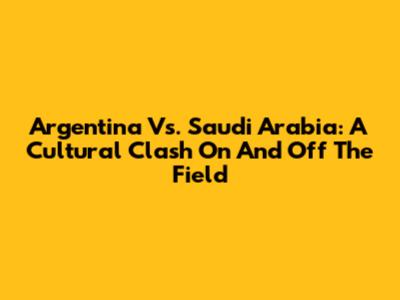 Argentina Vs. Saudi Arabia: A Cultural Clash On And Off The Field
