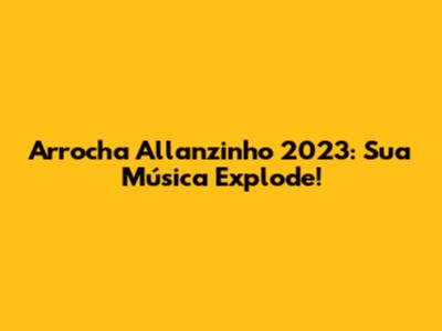 Arrocha Allanzinho 2023: Sua Música Explode!