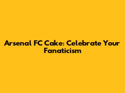 Arsenal FC Cake: Celebrate Your Fanaticism