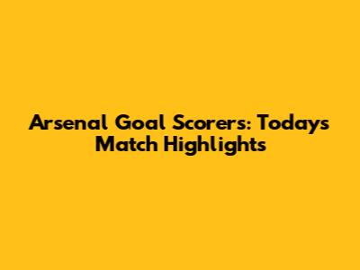 Arsenal Goal Scorers: Today's Match Highlights