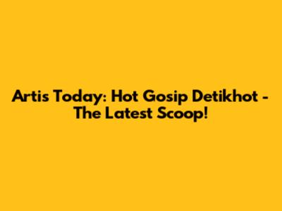 Artis Today: Hot Gosip Detikhot - The Latest Scoop!