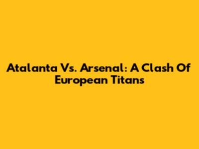 Atalanta Vs. Arsenal: A Clash Of European Titans