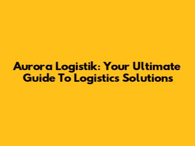 Aurora Logistik: Your Ultimate Guide To Logistics Solutions