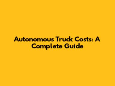 Autonomous Truck Costs: A Complete Guide