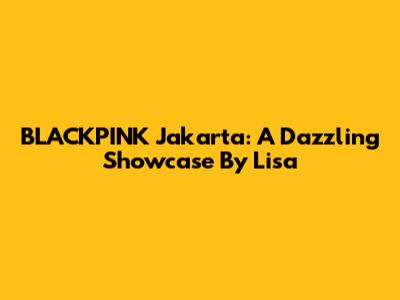 BLACKPINK Jakarta: A Dazzling Showcase By Lisa