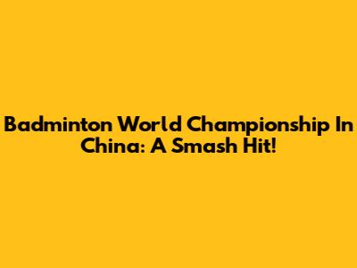 Badminton World Championship In China: A Smash Hit!
