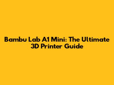 Bambu Lab A1 Mini: The Ultimate 3D Printer Guide