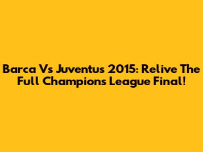 Barca Vs Juventus 2015: Relive The Full Champions League Final!