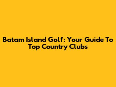 Batam Island Golf: Your Guide To Top Country Clubs