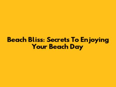 Beach Bliss: Secrets To Enjoying Your Beach Day