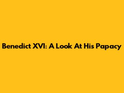 Benedict XVI: A Look At His Papacy
