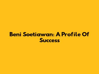 Beni Soetiawan: A Profile Of Success