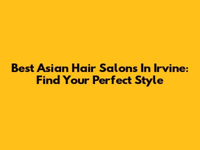 Best Asian Hair Salons In Irvine: Find Your Perfect Style