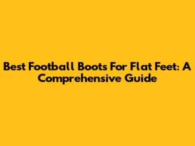 Best Football Boots For Flat Feet: A Comprehensive Guide