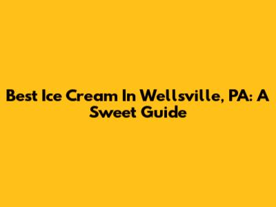 Best Ice Cream In Wellsville, PA: A Sweet Guide