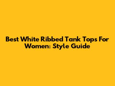 Best White Ribbed Tank Tops For Women: Style Guide
