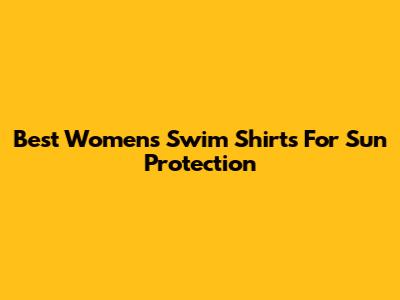 Best Women's Swim Shirts For Sun Protection
